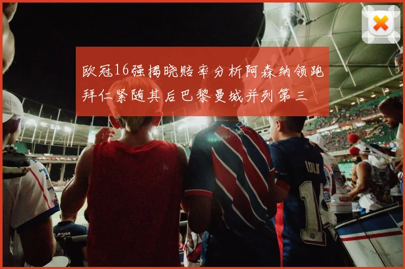 欧冠16强揭晓赔率分析阿森纳领跑拜仁紧随其后巴黎曼城并列第三