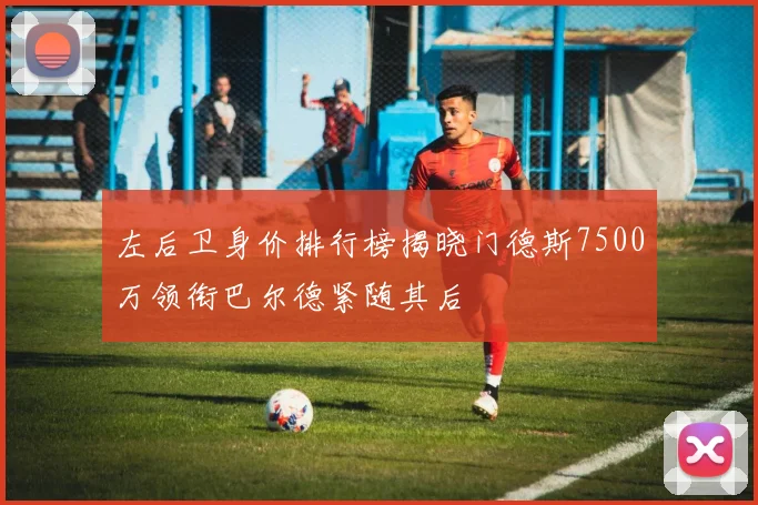 左后卫身价排行榜揭晓门德斯7500万领衔巴尔德紧随其后