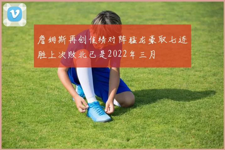 詹姆斯再创佳绩对阵猛龙豪取七连胜上次败北已是2022年三月