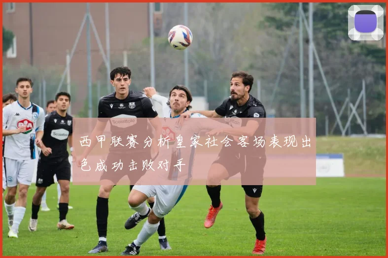 西甲联赛分析皇家社会客场表现出色成功击败对手