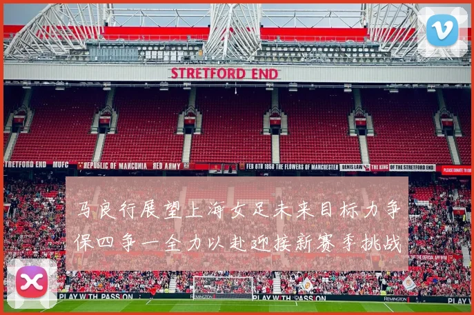 马良行展望上海女足未来目标力争保四争一全力以赴迎接新赛季挑战