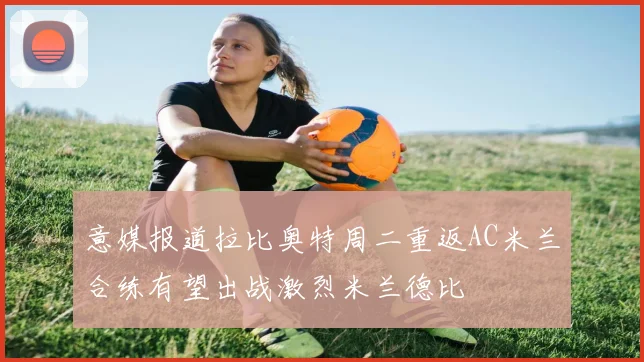 意媒报道拉比奥特周二重返AC米兰合练有望出战激烈米兰德比