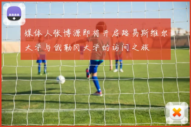 媒体人张博源即将开启路易斯维尔大学与俄勒冈大学的访问之旅