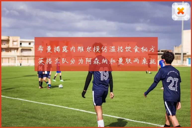 希曼揭露内维尔模仿温格饮食秘方英格兰队分为阿森纳和曼联两桌就餐
