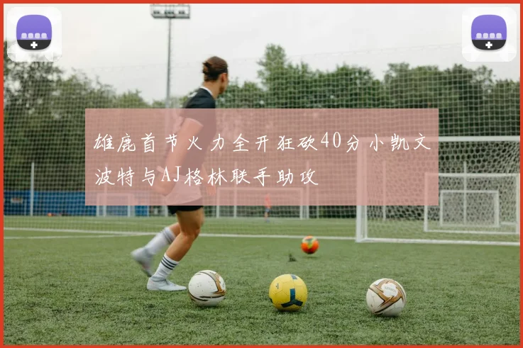 雄鹿首节火力全开狂砍40分小凯文波特与AJ格林联手助攻