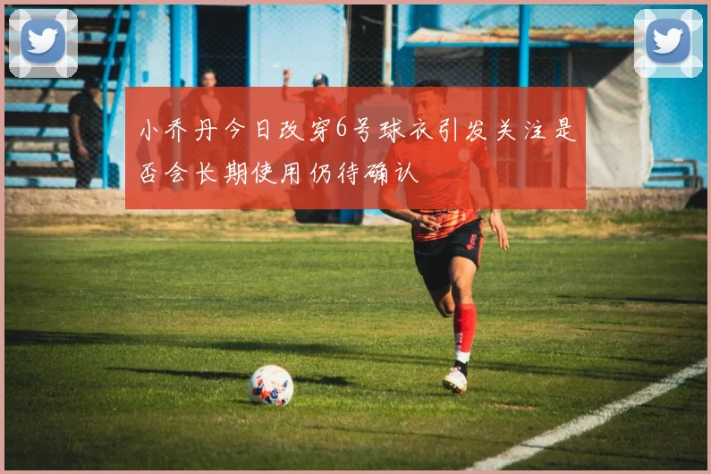 小乔丹今日改穿6号球衣引发关注是否会长期使用仍待确认