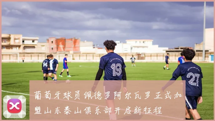 葡萄牙球员佩德罗阿尔瓦罗正式加盟山东泰山俱乐部开启新征程