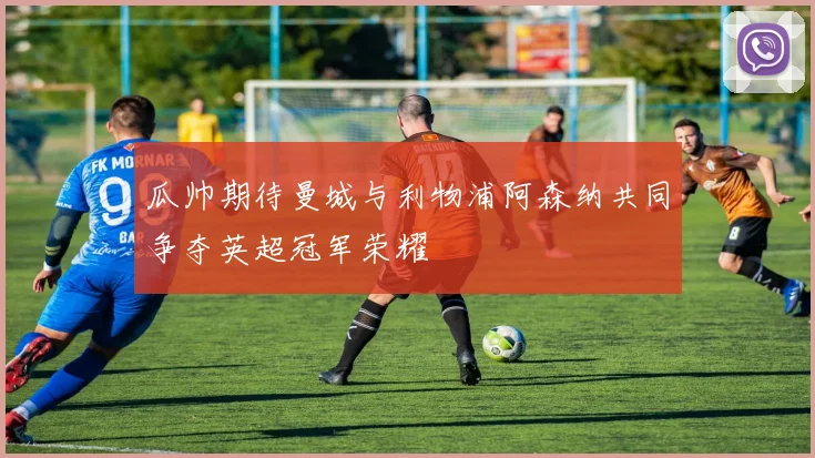 瓜帅期待曼城与利物浦阿森纳共同争夺英超冠军荣耀