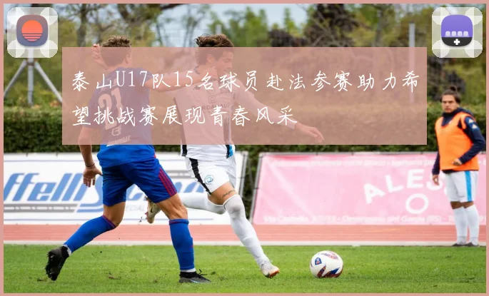泰山U17队15名球员赴法参赛助力希望挑战赛展现青春风采