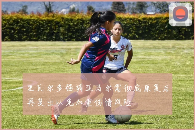 里瓦尔多强调亚马尔需彻底康复后再复出以免加重伤情风险