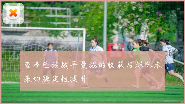查洛巴谈战平曼城的收获与球队未来的稳定性提升