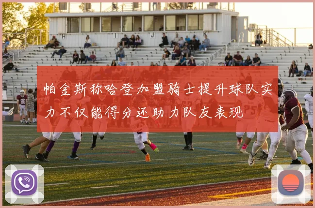帕金斯称哈登加盟骑士提升球队实力不仅能得分还助力队友表现
