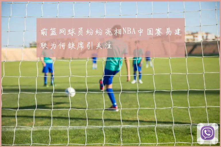 前篮网球员纷纷亮相NBA中国赛易建联为何缺席引关注