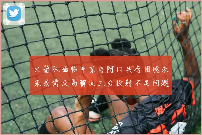 火箭队面临申京与阿门共存困境未来或需交易解决三分投射不足问题
