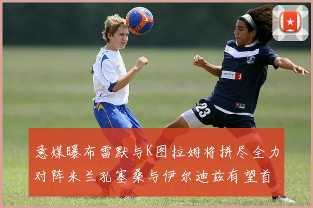 意媒曝布雷默与K图拉姆将拼尽全力对阵米兰孔塞桑与伊尔迪兹有望首发出战