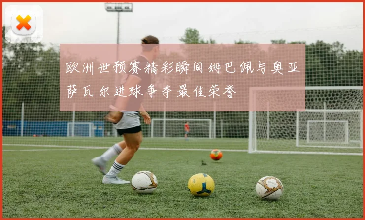 欧洲世预赛精彩瞬间姆巴佩与奥亚萨瓦尔进球争夺最佳荣誉