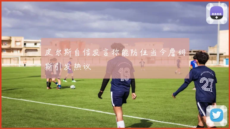 皮尔斯自信发言称能防住当今詹姆斯引发热议