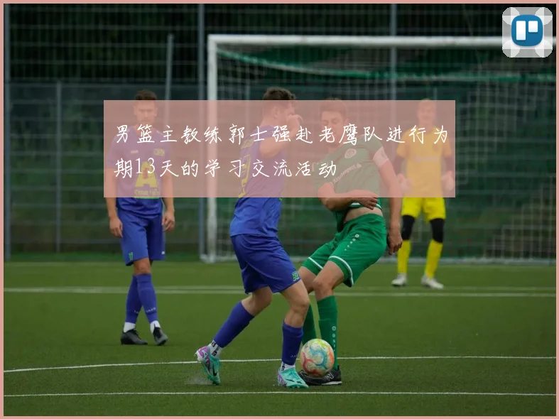 男篮主教练郭士强赴老鹰队进行为期13天的学习交流活动