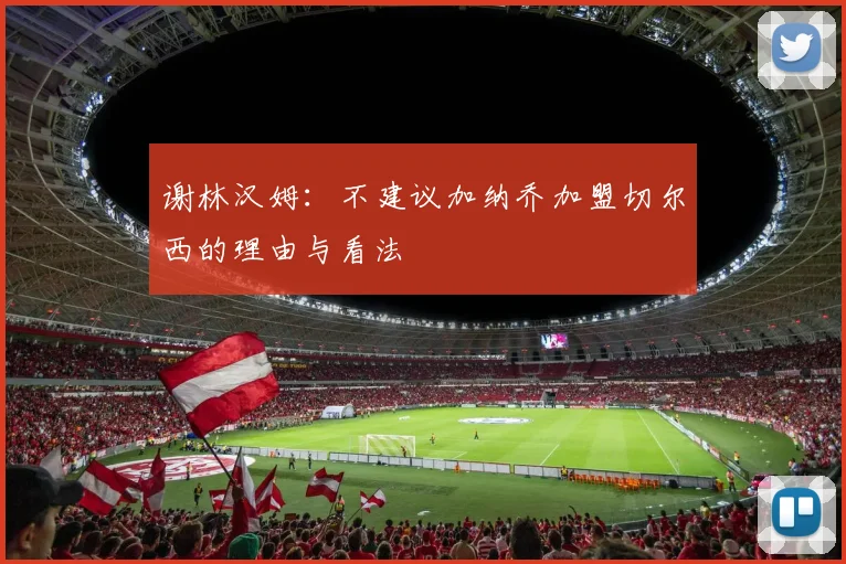 谢林汉姆：不建议加纳乔加盟切尔西的理由与看法