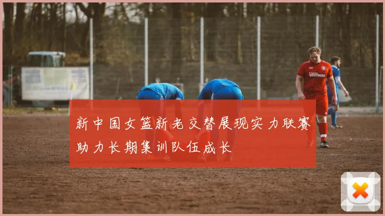 新中国女篮新老交替展现实力联赛助力长期集训队伍成长