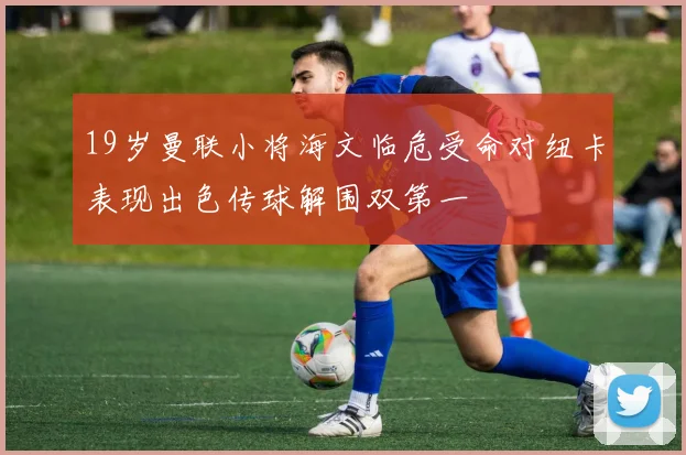 19岁曼联小将海文临危受命对纽卡表现出色传球解围双第一