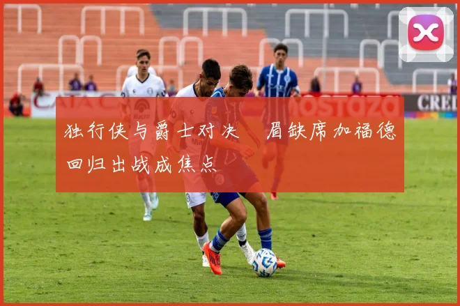 独行侠与爵士对决濃眉缺席加福德回归出战成焦点