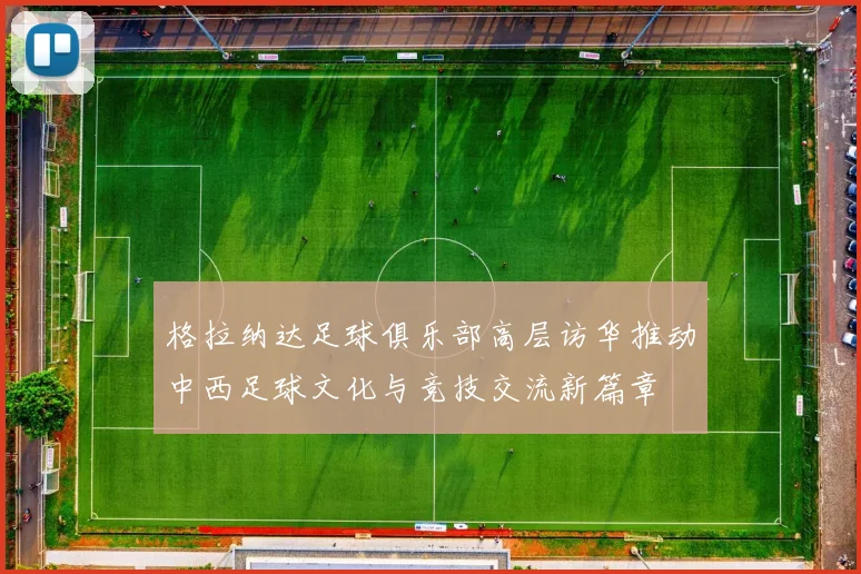 格拉纳达足球俱乐部高层访华推动中西足球文化与竞技交流新篇章