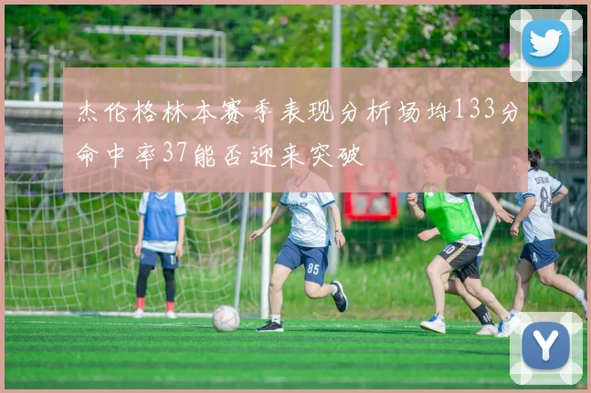 杰伦格林本赛季表现分析场均133分命中率37能否迎来突破