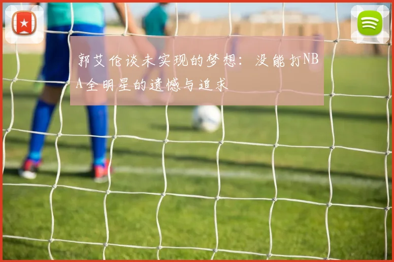 郭艾伦谈未实现的梦想：没能打NBA全明星的遗憾与追求