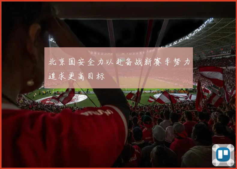 北京国安全力以赴备战新赛季努力追求更高目标