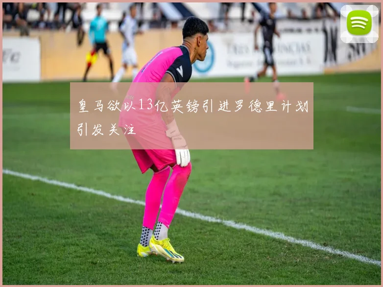 皇马欲以13亿英镑引进罗德里计划引发关注
