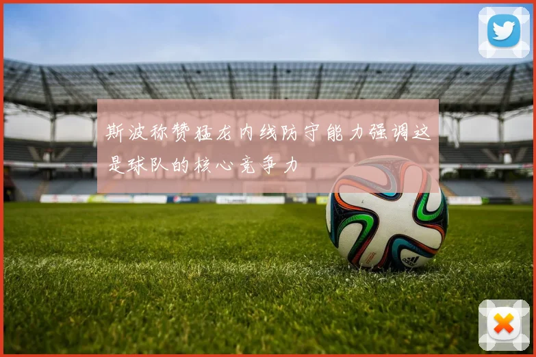 斯波称赞猛龙内线防守能力强调这是球队的核心竞争力