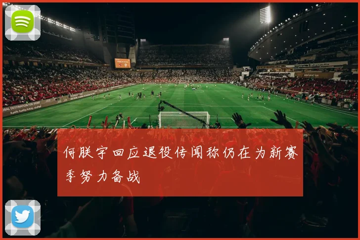 何朕宇回应退役传闻称仍在为新赛季努力备战