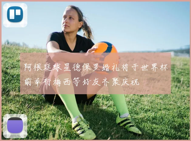 阿根廷球星德保罗婚礼将于世界杯前举行梅西等好友齐聚庆祝