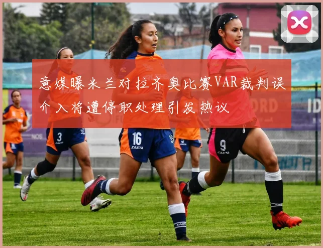 意媒曝米兰对拉齐奥比赛VAR裁判误介入将遭停职处理引发热议