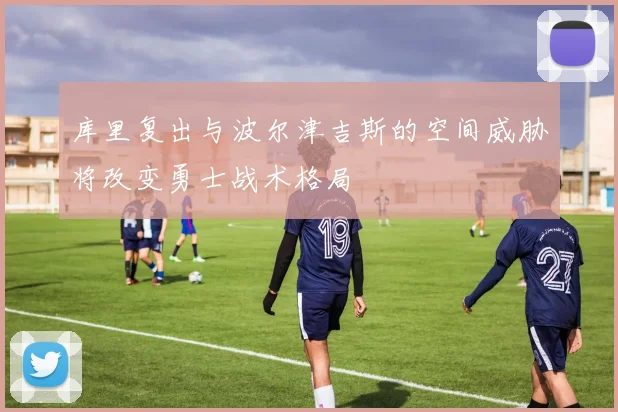 库里复出与波尔津吉斯的空间威胁将改变勇士战术格局