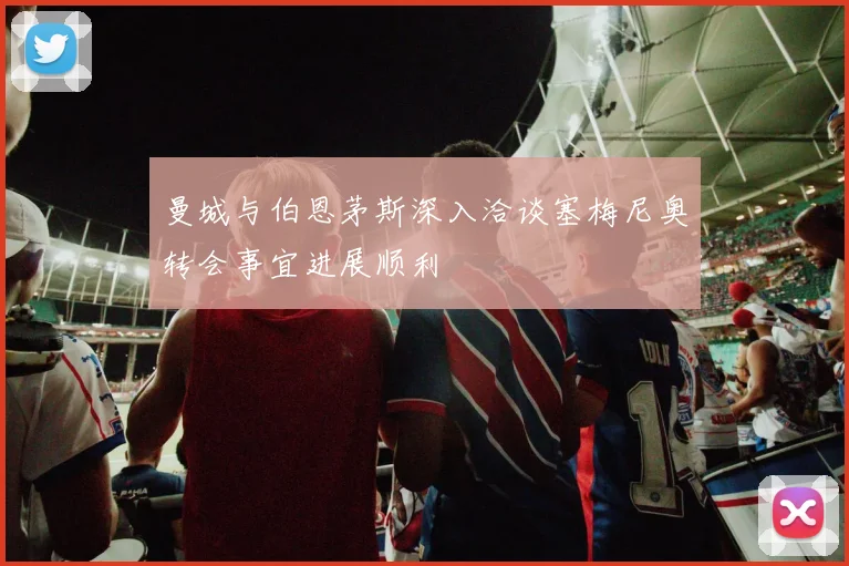 曼城与伯恩茅斯深入洽谈塞梅尼奥转会事宜进展顺利