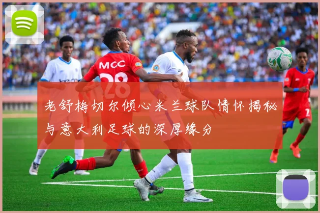 老舒梅切尔倾心米兰球队情怀揭秘与意大利足球的深厚缘分