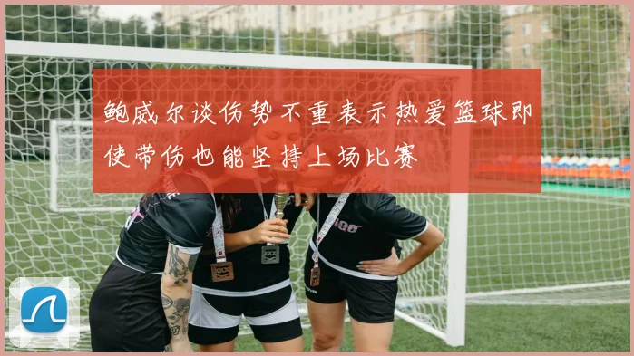 鲍威尔谈伤势不重表示热爱篮球即使带伤也能坚持上场比赛