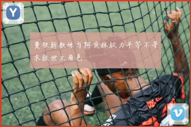 曼联新教练与阿莫林权力平等不寻求救世主角色