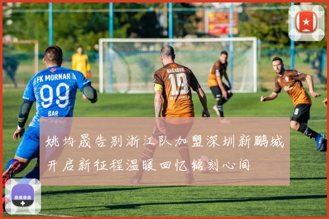 姚均晟告别浙江队加盟深圳新鹏城开启新征程温暖回忆铭刻心间