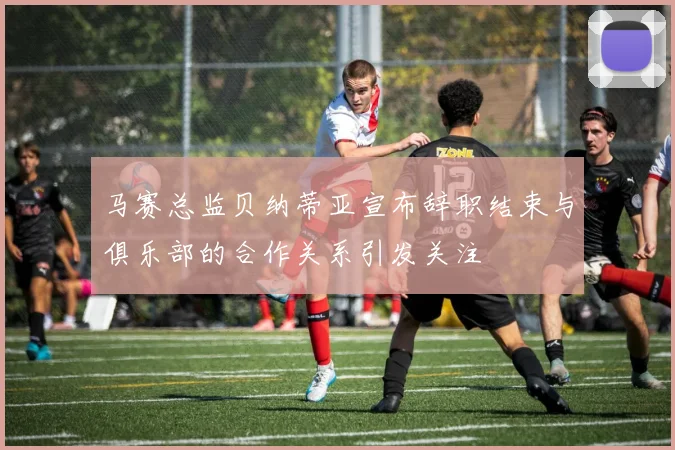 马赛总监贝纳蒂亚宣布辞职结束与俱乐部的合作关系引发关注