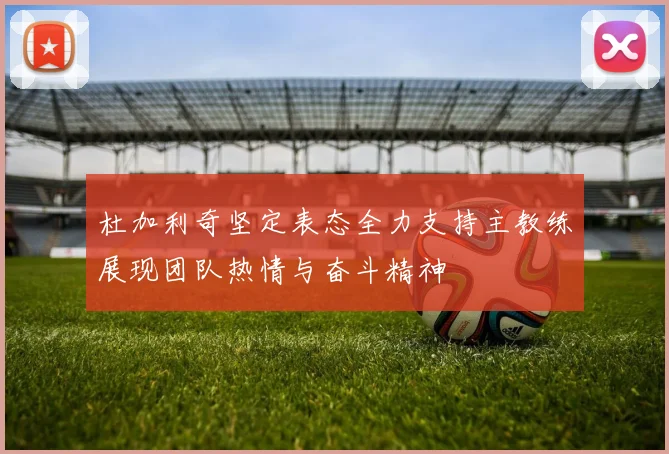 杜加利奇坚定表态全力支持主教练展现团队热情与奋斗精神