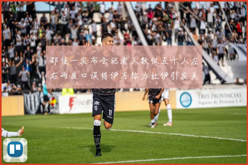 邵佳一发布会记者人数仅五十人左右两度口误将伊万称为杜伊引发关注