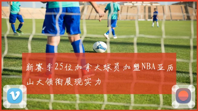 新赛季25位加拿大球员加盟NBA亚历山大领衔展现实力